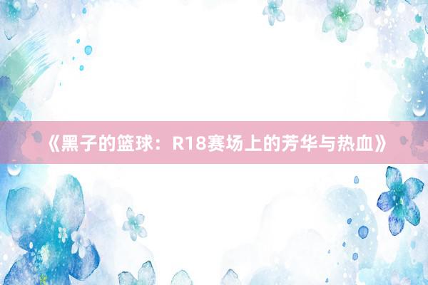 《黑子的篮球：R18赛场上的芳华与热血》