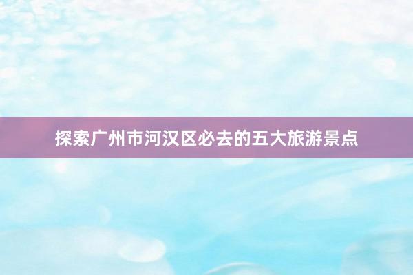 探索广州市河汉区必去的五大旅游景点